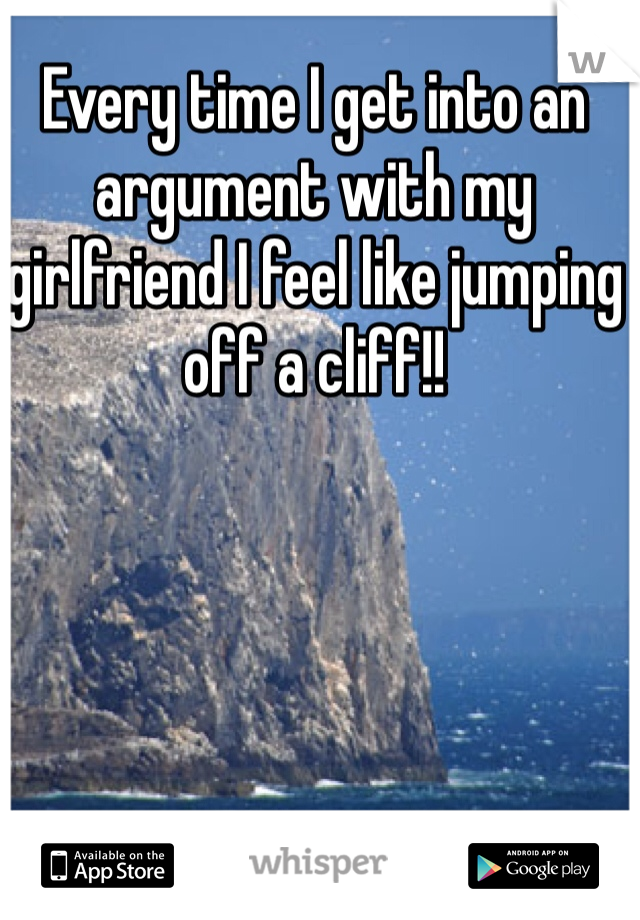 Every time I get into an argument with my girlfriend I feel like jumping off a cliff!! 