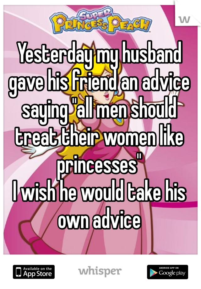 Yesterday my husband gave his friend an advice saying "all men should treat their women like princesses" 
I wish he would take his own advice 