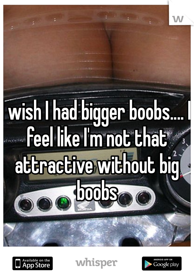 I wish I had bigger boobs.... I feel like I'm not that attractive without big boobs