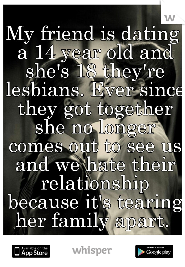 My friend is dating a 14 year old and she's 18 they're lesbians. Ever since they got together she no longer comes out to see us and we hate their relationship because it's tearing her family apart. 