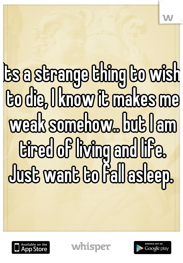 Its a strange thing to wish to die, I know it makes me weak somehow.. but I am tired of living and life. Just want to fall asleep. 