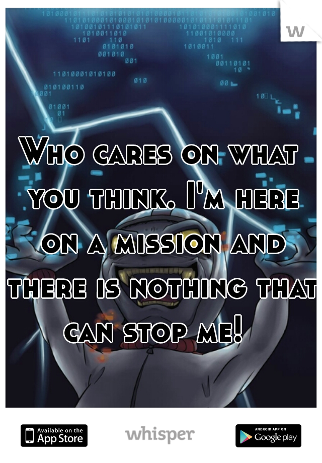 Who cares on what you think. I'm here on a mission and there is nothing that can stop me!  