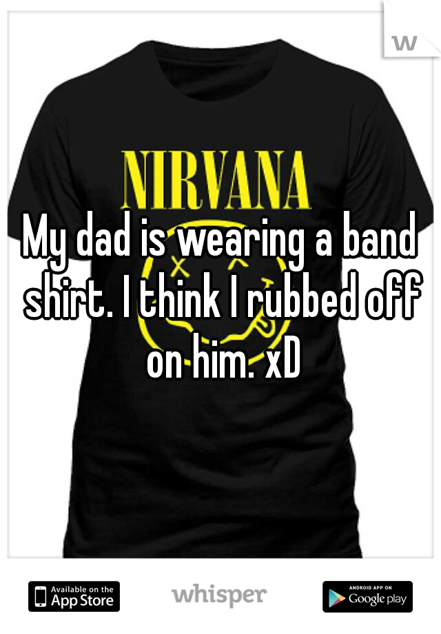 My dad is wearing a band shirt. I think I rubbed off on him. xD