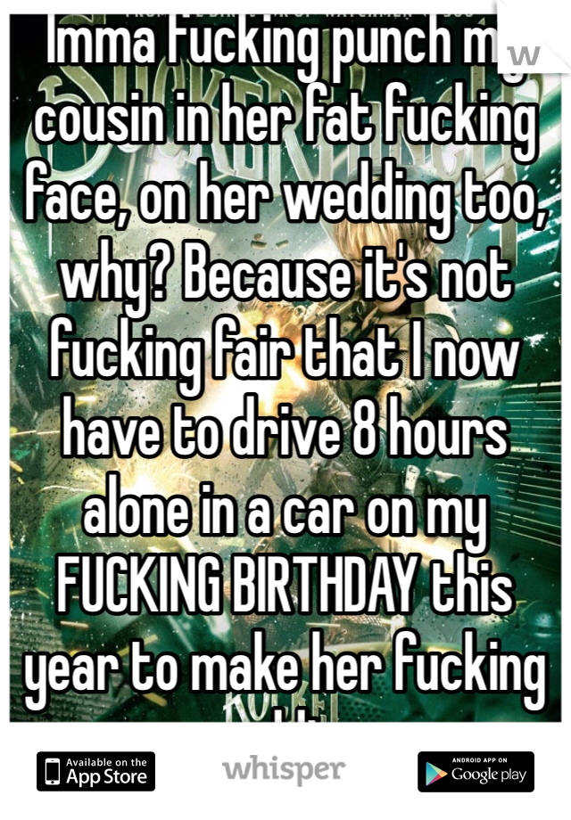 Imma fucking punch my cousin in her fat fucking face, on her wedding too, why? Because it's not fucking fair that I now have to drive 8 hours alone in a car on my FUCKING BIRTHDAY this year to make her fucking wedding.