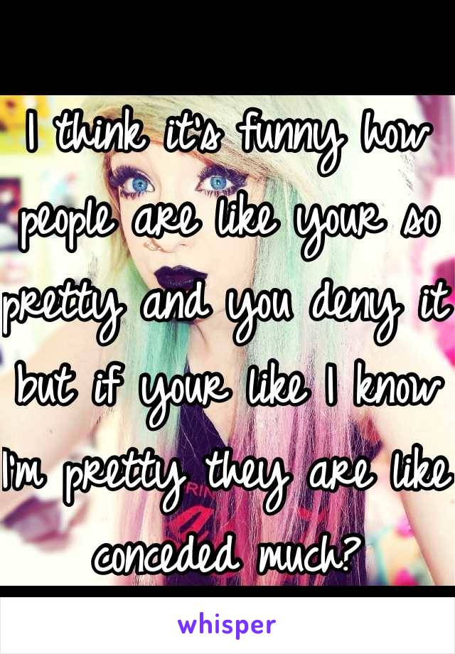 I think it's funny how people are like your so pretty and you deny it but if your like I know I'm pretty they are like conceded much?