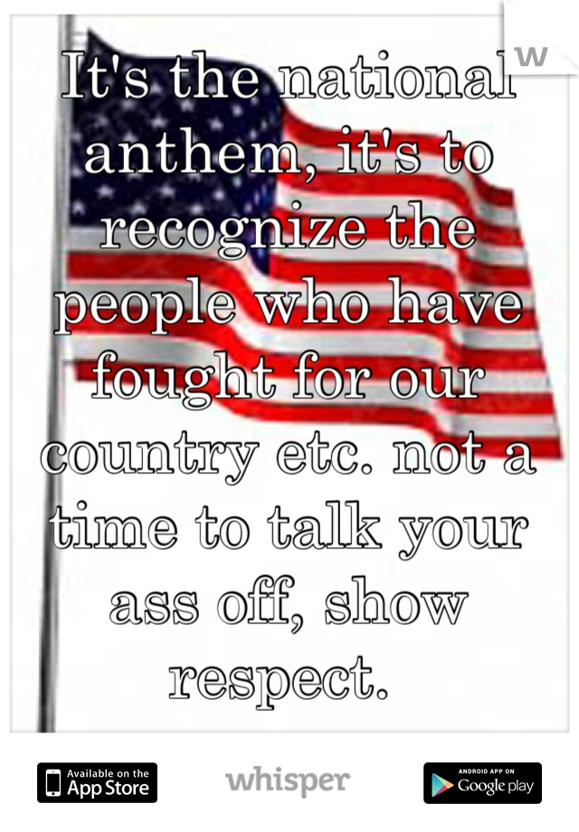 It's the national anthem, it's to recognize the people who have fought for our country etc. not a time to talk your ass off, show respect. 