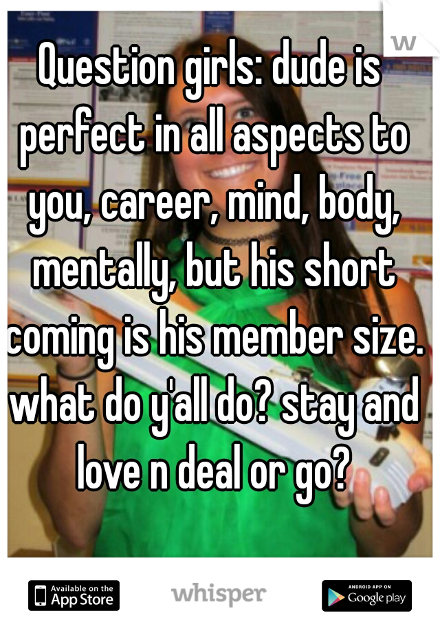 Question girls: dude is perfect in all aspects to you, career, mind, body, mentally, but his short coming is his member size. what do y'all do? stay and love n deal or go?