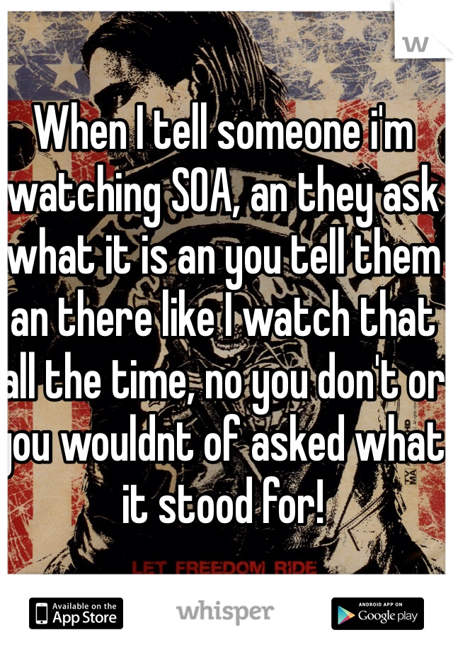 When I tell someone i'm watching SOA, an they ask what it is an you tell them an there like I watch that all the time, no you don't or you wouldnt of asked what it stood for! 