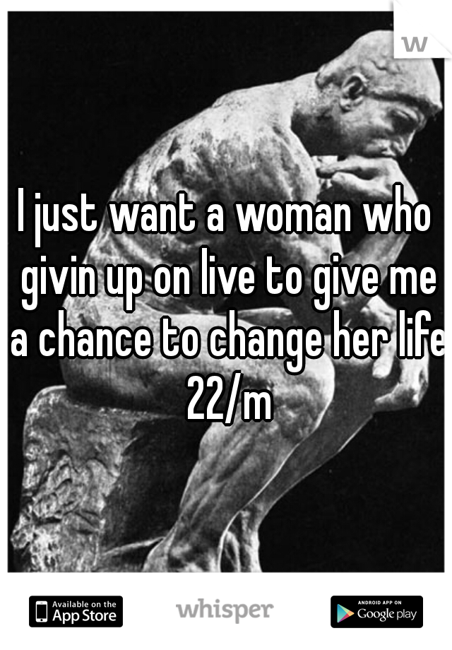 I just want a woman who givin up on live to give me a chance to change her life 22/m