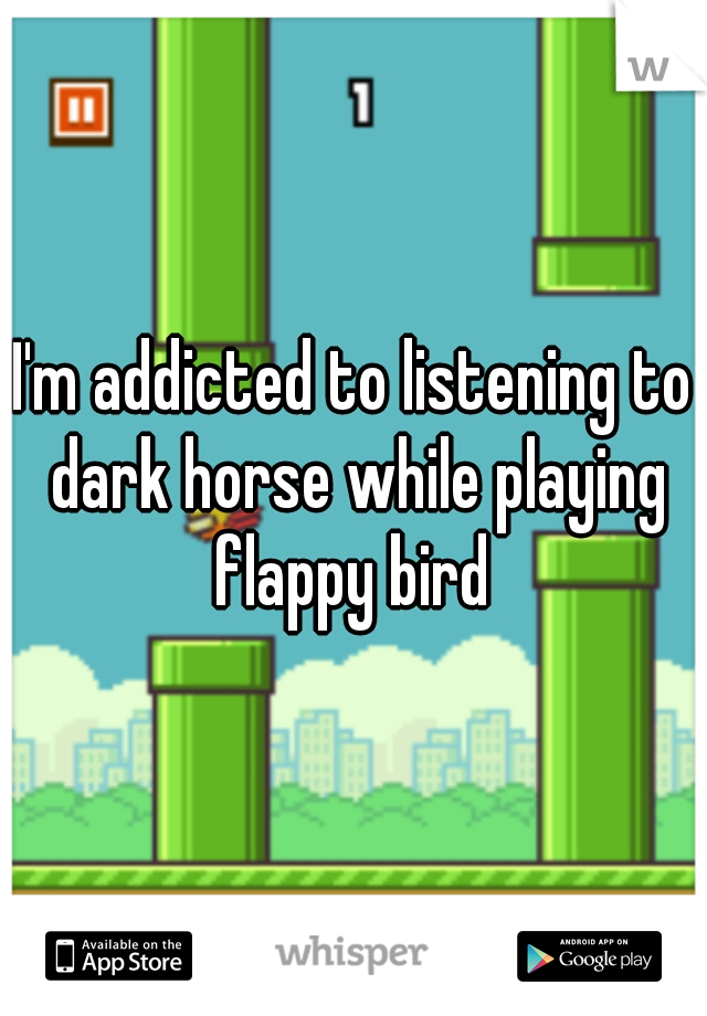 I'm addicted to listening to dark horse while playing flappy bird 