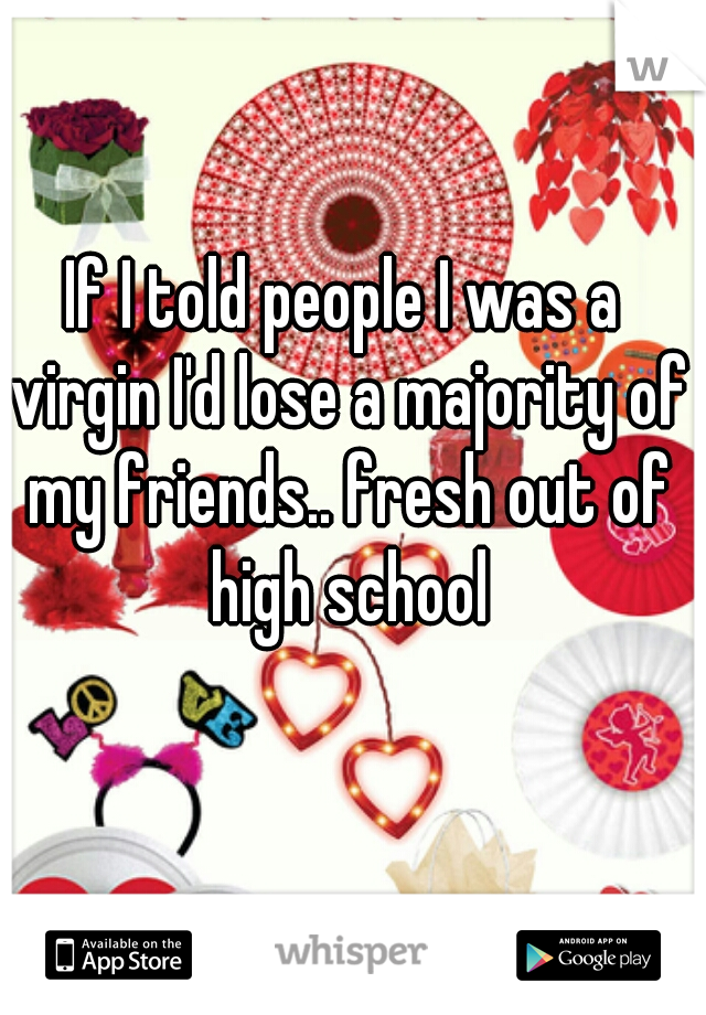 If I told people I was a virgin I'd lose a majority of my friends.. fresh out of high school