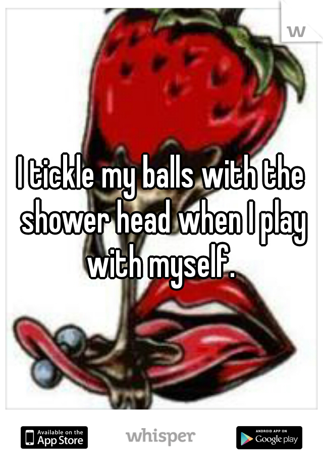 I tickle my balls with the shower head when I play with myself. 