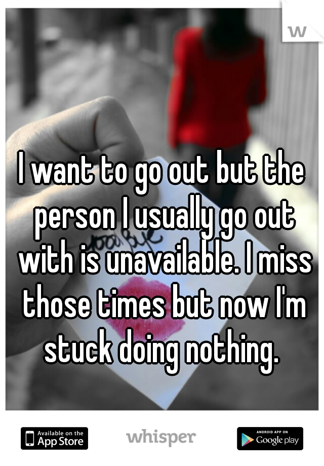 I want to go out but the person I usually go out with is unavailable. I miss those times but now I'm stuck doing nothing. 