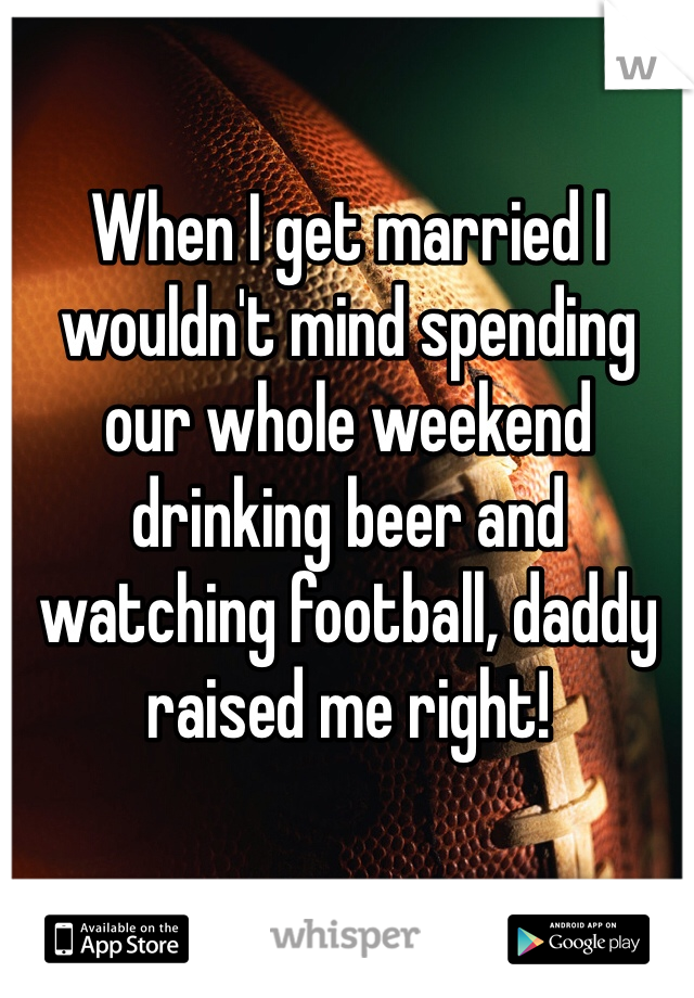 When I get married I wouldn't mind spending our whole weekend drinking beer and watching football, daddy raised me right!