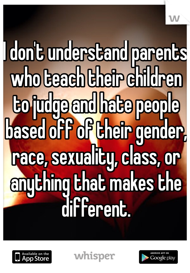 I don't understand parents who teach their children to judge and hate people based off of their gender, race, sexuality, class, or anything that makes the different. 
