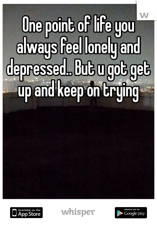 One point of life you always feel lonely and depressed.. But u got get up and keep on trying 
