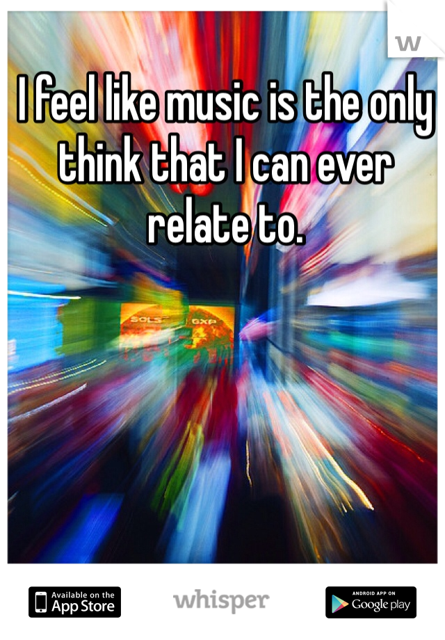 I feel like music is the only think that I can ever relate to. 