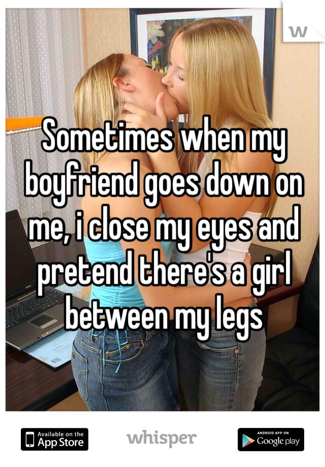 Sometimes when my boyfriend goes down on me, i close my eyes and pretend there's a girl between my legs 