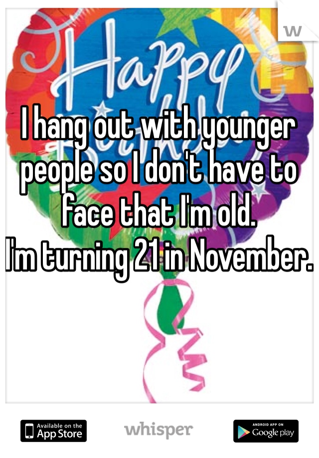 I hang out with younger people so I don't have to face that I'm old.
I'm turning 21 in November.