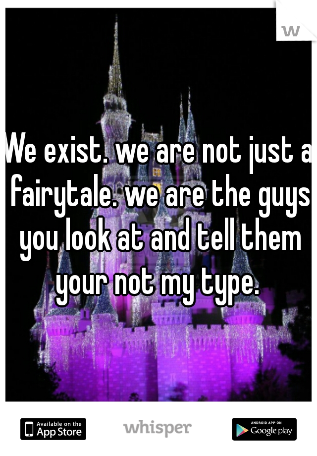 We exist. we are not just a fairytale. we are the guys you look at and tell them your not my type. 