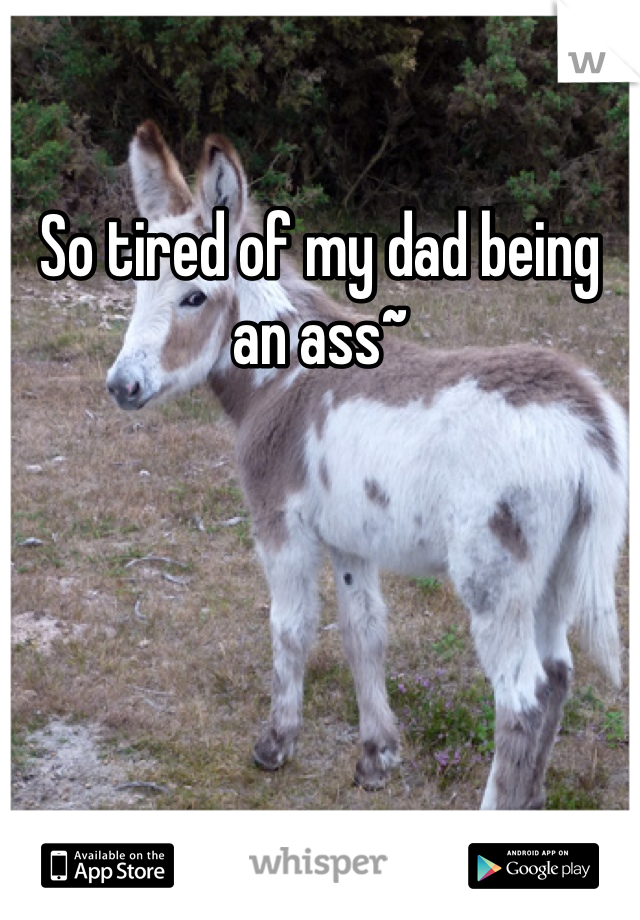 So tired of my dad being an ass~