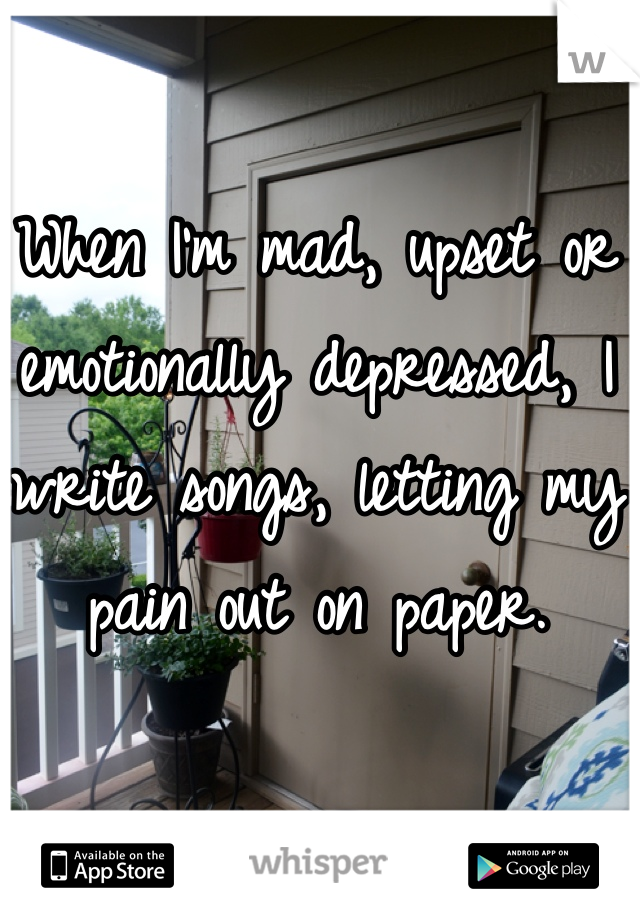 When I'm mad, upset or emotionally depressed, I write songs, letting my pain out on paper.