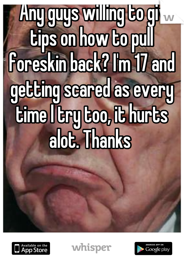    Any guys willing to give tips on how to pull foreskin back? I'm 17 and getting scared as every time I try too, it hurts alot. Thanks 