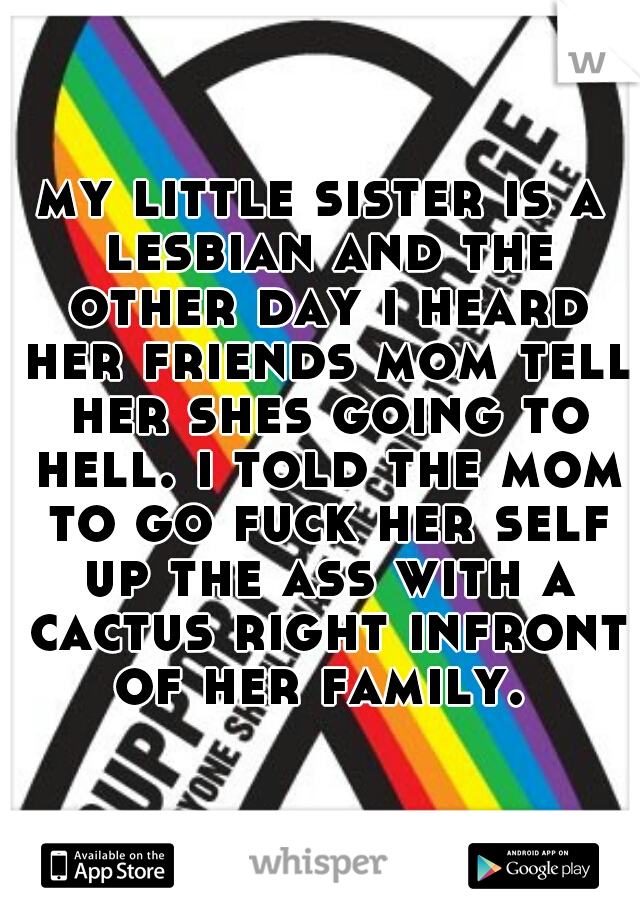 my little sister is a lesbian and the other day i heard her friends mom tell her shes going to hell. i told the mom to go fuck her self up the ass with a cactus right infront of her family. 