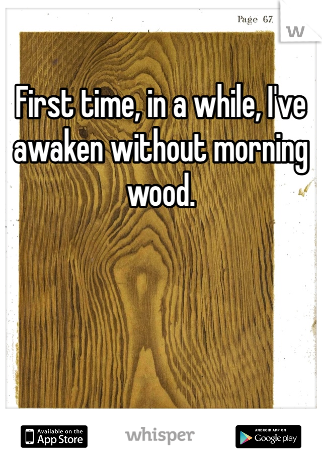 First time, in a while, I've awaken without morning wood.