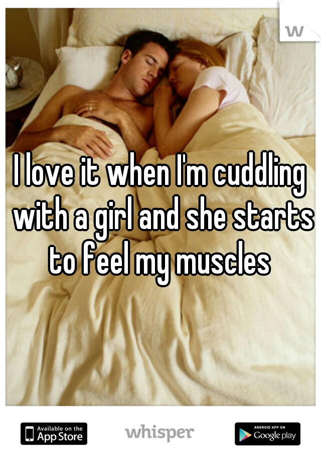 I love it when I'm cuddling with a girl and she starts to feel my muscles 