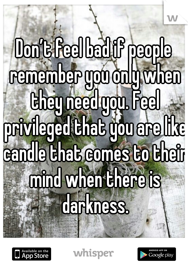 Don’t feel bad if people remember you only when they need you. Feel privileged that you are like candle that comes to their mind when there is darkness.