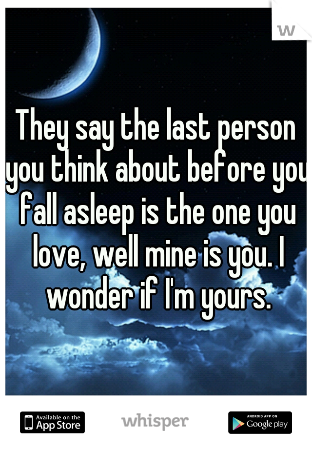 They say the last person you think about before you fall asleep is the one you love, well mine is you. I wonder if I'm yours.