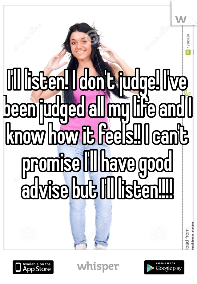 I'll listen! I don't judge! I've been judged all my life and I know how it feels!! I can't promise I'll have good advise but I'll listen!!!!