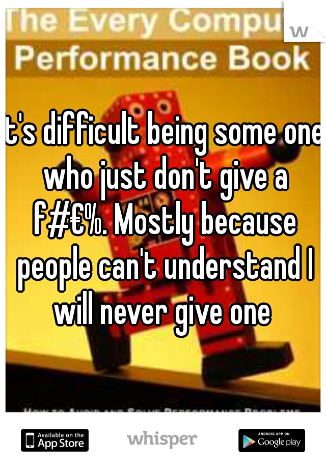 It's difficult being some one who just don't give a f#€%. Mostly because people can't understand I will never give one 