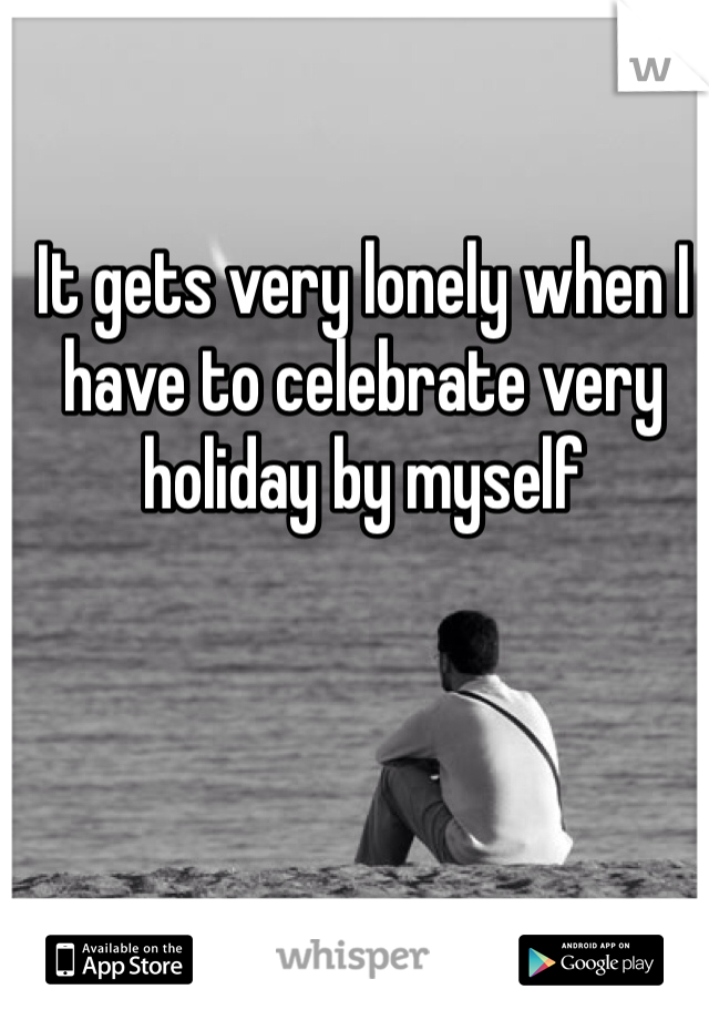 It gets very lonely when I have to celebrate very holiday by myself