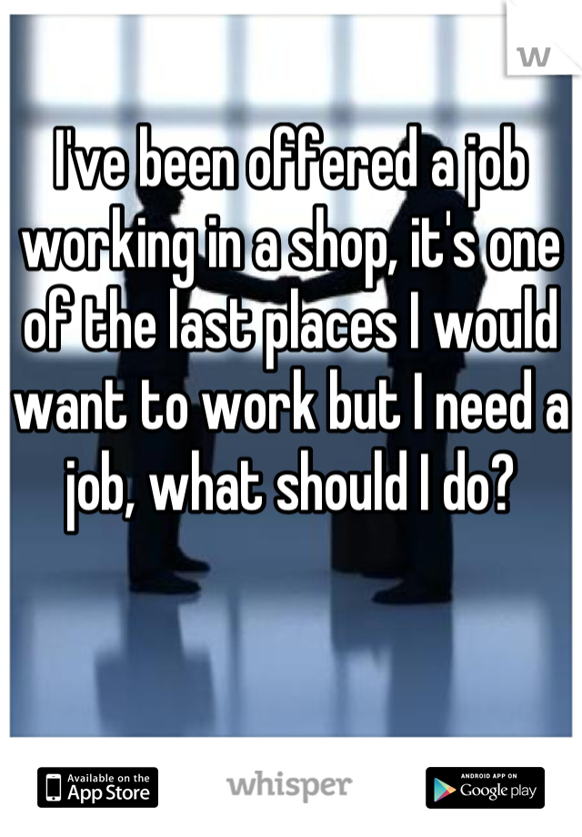 I've been offered a job working in a shop, it's one of the last places I would want to work but I need a job, what should I do?