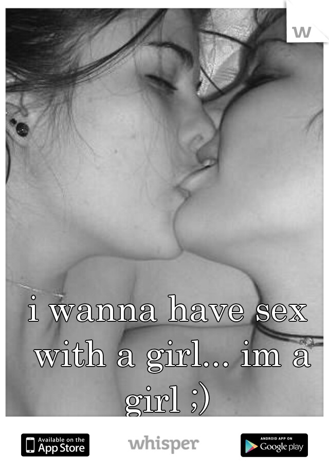 i wanna have sex with a girl... im a girl ;) 