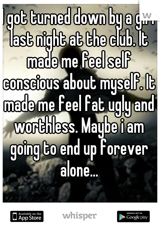 I got turned down by a girl last night at the club. It made me feel self conscious about myself. It made me feel fat ugly and worthless. Maybe i am going to end up forever alone...