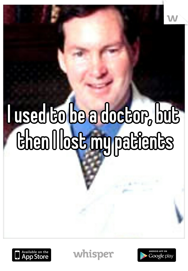 I used to be a doctor, but then I lost my patients