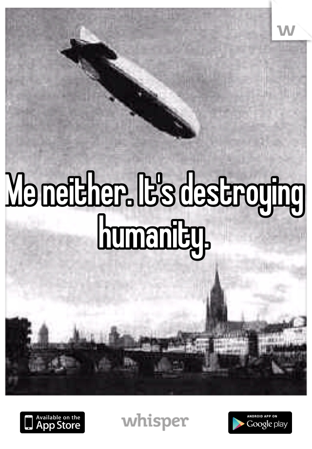 Me neither. It's destroying humanity.