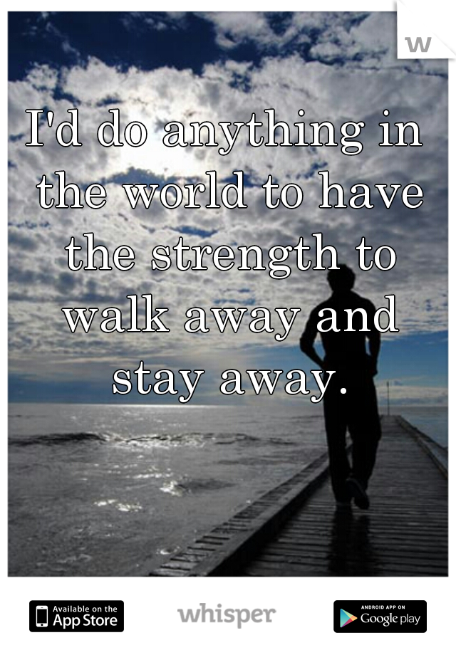 I'd do anything in the world to have the strength to walk away and stay away.