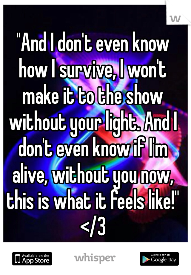 "And I don't even know how I survive, I won't make it to the show without your light. And I don't even know if I'm alive, without you now, this is what it feels like!" </3