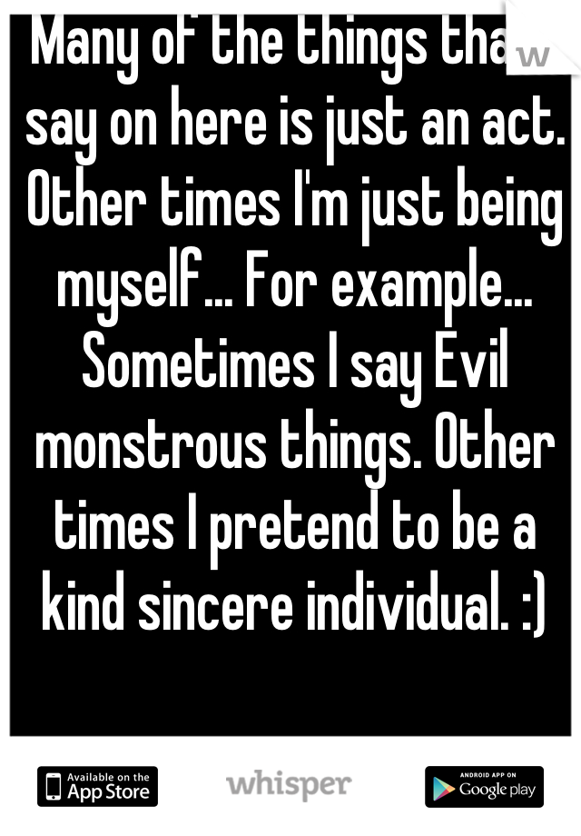 Many of the things that I say on here is just an act. Other times I'm just being myself... For example... Sometimes I say Evil monstrous things. Other times I pretend to be a kind sincere individual. :)