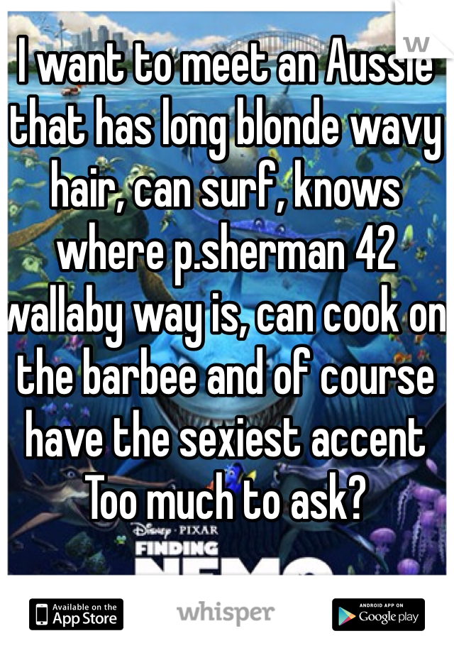 I want to meet an Aussie that has long blonde wavy hair, can surf, knows where p.sherman 42 wallaby way is, can cook on the barbee and of course have the sexiest accent
Too much to ask?