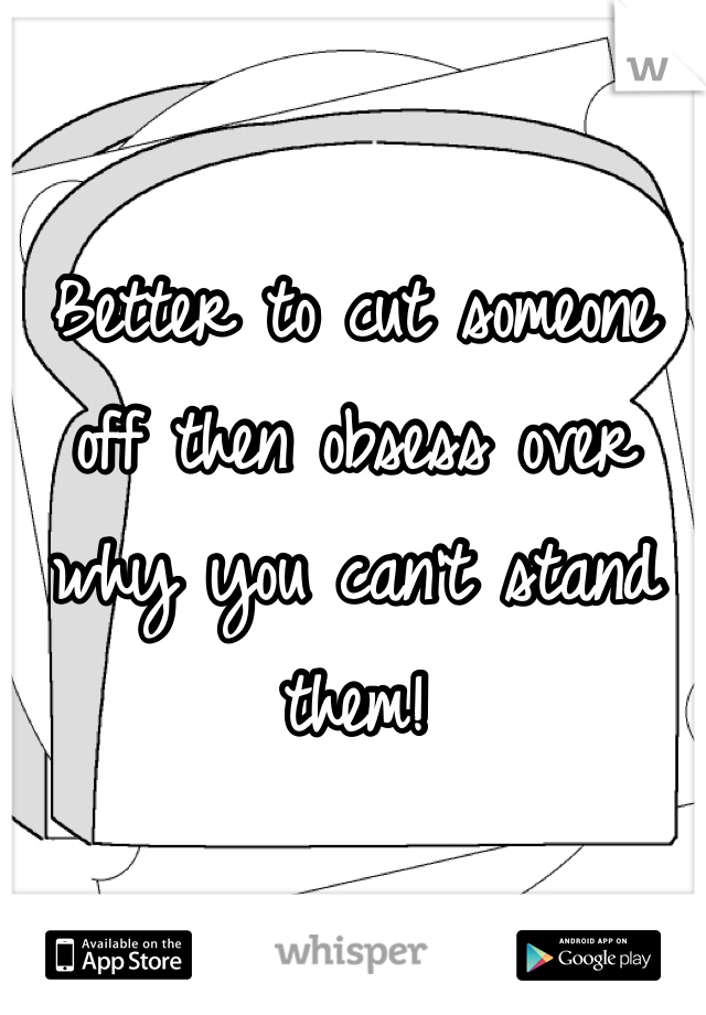 Better to cut someone off then obsess over why you can't stand them! 