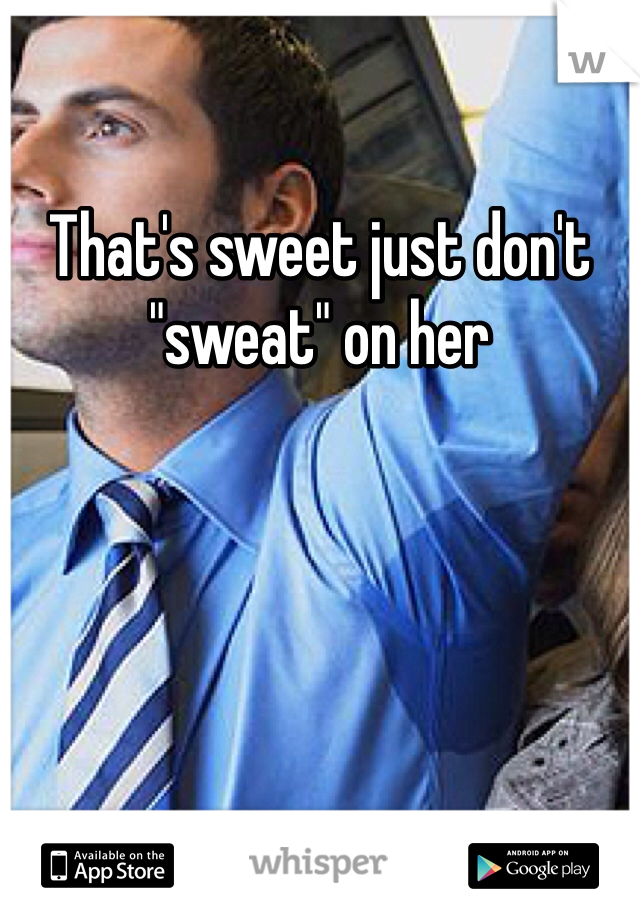 That's sweet just don't "sweat" on her