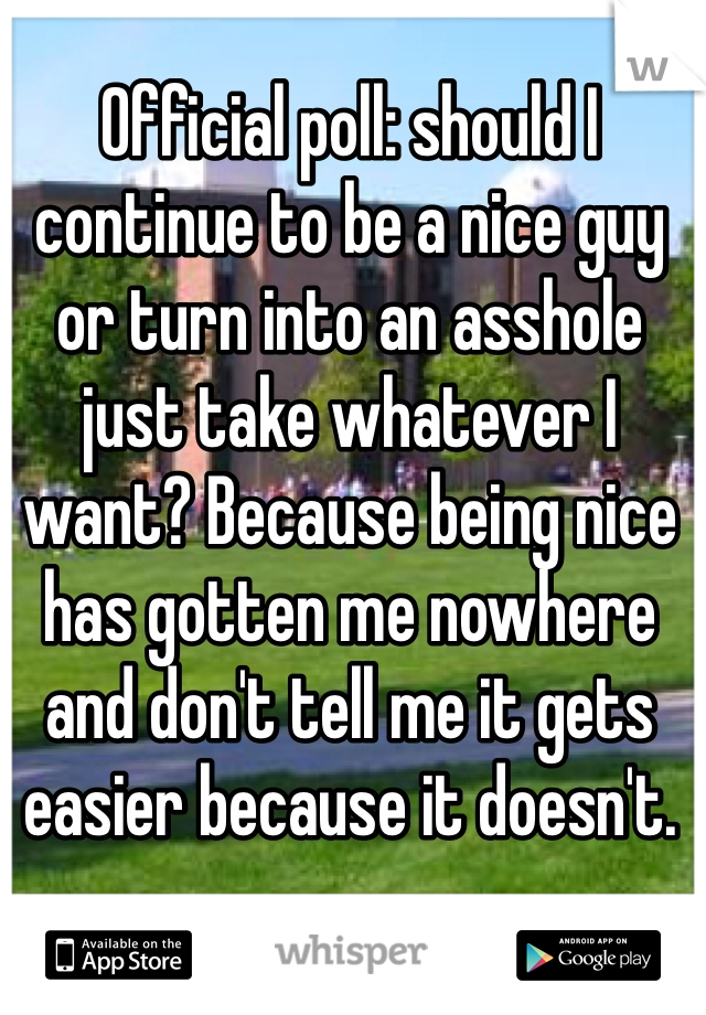 Official poll: should I continue to be a nice guy or turn into an asshole just take whatever I want? Because being nice has gotten me nowhere and don't tell me it gets easier because it doesn't.