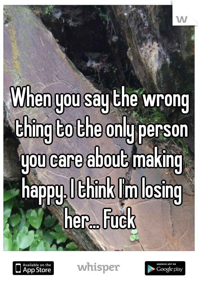 When you say the wrong thing to the only person you care about making happy. I think I'm losing her... Fuck 