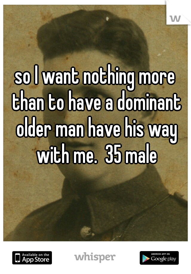 so I want nothing more than to have a dominant older man have his way with me.  35 male