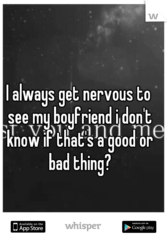 I always get nervous to see my boyfriend i don't know if that's a good or bad thing?